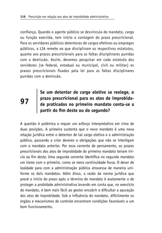 116 Prescrição em relação aos atos de improbidade administrativa
confiança. Quando o agente público se desvincula do mandato, cargo
ou função exercida, tem início a contagem do prazo prescricional.
Para os servidores públicos detentores de cargos efetivos ou empregos
públicos, a LIA remete ao que disciplinam os respectivos estatutos,
quanto aos prazos prescricionais para as faltas disciplinares punidas
com a demissão. Assim, devemos pesquisar em cada estatuto dos
servidores (se federal, estadual ou municipal, civil ou militar) os
prazos prescricionais fixados pela lei para as faltas disciplinares
punidas com a demissão.
97
Se um detentor de cargo eletivo se reelege, o
prazo prescricional para os atos de improbida-
de praticados no primeiro mandato conta-se a
partir do fim deste ou do segundo?
A questão é polêmica e requer um esforço interpretativo em cima de
duas posições. A primeira sustenta que o novo mandato é uma nova
relação jurídica entre o detentor de tal cargo eletivo e a administração
pública, passando a criar deveres e obrigações que não se interligam
com o mandato anterior. Por essa corrente de pensamento, os prazos
prescricionais dos atos de improbidade do primeiro mandato teriam iní-
cio ao fim deste. Uma segunda corrente identifica no segundo mandato
um liame com o primeiro, como se mera continuidade fosse. O dever de
lealdade para com a administração pública atravessa de maneira uni-
forme os dois mandatos. Além disso, a razão da norma jurídica que
prevê o início do prazo após o término do mandato é exatamente o de
proteger a probidade administrativa levando em conta que, no exercício
do mandato, é bem mais fácil ao gestor encobrir e dificultar a apuração
dos atos de improbidade. Sob a influência do mandato, dificilmente os
órgãos e mecanismos de controle encontram condições favoráveis a um
bom funcionamento.
 