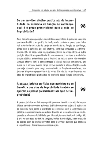 Prescrição em relação aos atos de improbidade administrativa 117
Se um servidor efetivo pratica ato de impro-
bidade no exercício de função de confiança,
qual é o prazo prescricional para a ação de
improbidade?
98
Aqui também duas posições doutrinárias coexistem. A primeira sustenta
que deve incidir o artigo 23, inciso I, sendo contado o prazo prescricio-
nal a partir da cessação do cargo em comissão ou função de confiança,
ainda que o servidor, por ser efetivo, continue vinculado à adminis-
tração. Há, no caso, uma interpretação literal do dispositivo. A outra
posição identifica a prevalência do vínculo entre o servidor e a adminis-
tração pública, entendendo que o inciso I se volta a quem não mantém
vínculo efetivo com a administração e exerce função temporária. Em
suma, se o servidor exerce cargo efetivo perante a administração, ainda
que seja nomeado para cargo em comissão ou função de confiança, su-
jeita-se à hipótese prescricional do inciso II e não do inciso I quanto aos
atos de improbidade praticados no exercício dessa função temporária.
À pessoa jurídica ou física que participa ou se
beneficia dos atos de improbidade também se
aplicam os prazos prescricionais da ação de im-
probidade?
99
A pessoa jurídica ou física que participa ou se beneficia do ato de impro-
bidade também deve ser acionada judicialmente e se sujeita à aplicação
de sanções, tais como a proibição de contratar com a administração
pública e o ressarcimento ao erário. Quanto ao ressarcimento ao erário,
prevalece a imprescritibilidade, por disposição constitucional (artigo 37,
§ 5o
). No que toca às demais sanções, incide a prescrição, a ser regulada
de acordo com os prazos previstos para o servidor público que praticou
a improbidade, demandado na mesma ação.
 