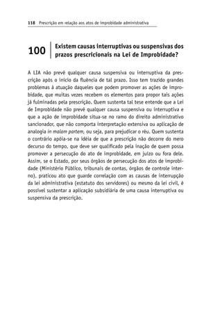 118 Prescrição em relação aos atos de improbidade administrativa
100
Existem causas interruptivas ou suspensivas dos
prazos prescricionais na Lei de Improbidade?
A LIA não prevê qualquer causa suspensiva ou interruptiva da pres-
crição após o início da fluência de tal prazo. Isso tem trazido grandes
problemas à atuação daqueles que podem promover as ações de impro-
bidade, que muitas vezes recebem os elementos para propor tais ações
já fulminadas pela prescrição. Quem sustenta tal tese entende que a Lei
de Improbidade não prevê qualquer causa suspensiva ou interruptiva e
que a ação de improbidade situa-se no ramo do direito administrativo
sancionador, que não comporta interpretação extensiva ou aplicação de
analogia in malam partem, ou seja, para prejudicar o réu. Quem sustenta
o contrário apóia-se na idéia de que a prescrição não decorre do mero
decurso do tempo, que deve ser qualificado pela inação de quem possa
promover a persecução do ato de improbidade, em juízo ou fora dele.
Assim, se o Estado, por seus órgãos de persecução dos atos de improbi-
dade (Ministério Público, tribunais de contas, órgãos de controle inter-
no), praticou ato que guarde correlação com as causas de interrupção
da lei administrativa (estatuto dos servidores) ou mesmo da lei civil, é
possível sustentar a aplicação subsidiária de uma causa interruptiva ou
suspensiva da prescrição.
 