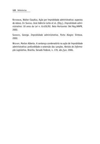 Rothenburg, Walter Claudius. Ação por improbidade administrativa: aspectos
de relevo. In: Sampaio, José Adércio Leite et al. (Org.). Improbidade admi‑
nistrativa: 10 anos da Lei n. 8.429/92. Belo Horizonte: Del Rey/ANPR,
2002.
Sarmento, George. Improbidade administrativa. Porto Alegre: Síntese,
2002.
Weichert, Marlon Alberto. A sentença condenatória na ação de improbidade
administrativa: profundidade e extensão das sanções. Revista de Informa‑
ção Legislativa, Brasília, Senado Federal, n. 170, abr./jun. 2006.
120 Referências
 