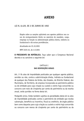 ANEXO
LEI N. 8.429, DE 2 DE JUNHO DE 1992
Dispõe sobre as sanções aplicáveis aos agentes públicos nos ca-
sos de enriquecimento ilícito no exercício de mandato, cargo,
emprego ou função na administração pública direta, indireta ou
fundacional e dá outras providências.
Atualizada em 25.10.2001
MPV 2225-45, de 4.9.2001
O PRESIDENTE DA REPÚBLICA, Faço saber que o Congresso Nacional
decreta e eu sanciono a seguinte lei:
CAPÍTULO I
DAS DISPOSIÇÕES GERAIS
Art. 1o
Os atos de improbidade praticados por qualquer agente público,
servidor ou não, contra a administração direta, indireta ou fundacional
de qualquer dos Poderes da União, dos Estados, do Distrito Federal, dos
Municípios, de Território, de empresa incorporada ao patrimônio público
ou de entidade para cuja criação ou custeio o erário haja concorrido ou
concorra com mais de cinqüenta por cento do patrimônio ou da receita
anual, serão punidos na forma desta lei.
Parágrafo único. Estão também sujeitos às penalidades desta lei os atos
de improbidade praticados contra o patrimônio de entidade que receba
subvenção, benefício ou incentivo, fiscal ou creditício, de órgão público
bem como daquelas para cuja criação ou custeio o erário haja concorrido
ou concorra com menos de cinqüenta por cento do patrimônio ou da
 
