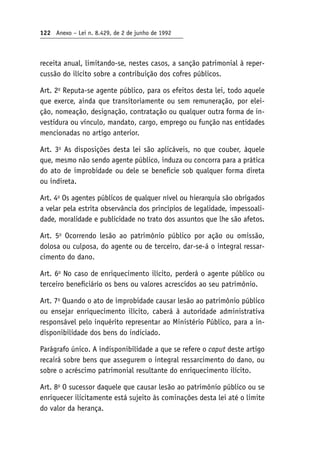 122 Anexo – Lei n. 8.429, de 2 de junho de 1992
receita anual, limitando-se, nestes casos, a sanção patrimonial à reper-
cussão do ilícito sobre a contribuição dos cofres públicos.
Art. 2o
Reputa-se agente público, para os efeitos desta lei, todo aquele
que exerce, ainda que transitoriamente ou sem remuneração, por elei-
ção, nomeação, designação, contratação ou qualquer outra forma de in-
vestidura ou vínculo, mandato, cargo, emprego ou função nas entidades
mencionadas no artigo anterior.
Art. 3o
As disposições desta lei são aplicáveis, no que couber, àquele
que, mesmo não sendo agente público, induza ou concorra para a prática
do ato de improbidade ou dele se beneficie sob qualquer forma direta
ou indireta.
Art. 4o
Os agentes públicos de qualquer nível ou hierarquia são obrigados
a velar pela estrita observância dos princípios de legalidade, impessoali-
dade, moralidade e publicidade no trato dos assuntos que lhe são afetos.
Art. 5o
Ocorrendo lesão ao patrimônio público por ação ou omissão,
dolosa ou culposa, do agente ou de terceiro, dar-se-á o integral ressar-
cimento do dano.
Art. 6o
No caso de enriquecimento ilícito, perderá o agente público ou
terceiro beneficiário os bens ou valores acrescidos ao seu patrimônio.
Art. 7o
Quando o ato de improbidade causar lesão ao patrimônio público
ou ensejar enriquecimento ilícito, caberá à autoridade administrativa
responsável pelo inquérito representar ao Ministério Público, para a in-
disponibilidade dos bens do indiciado.
Parágrafo único. A indisponibilidade a que se refere o caput deste artigo
recairá sobre bens que assegurem o integral ressarcimento do dano, ou
sobre o acréscimo patrimonial resultante do enriquecimento ilícito.
Art. 8o
O sucessor daquele que causar lesão ao patrimônio público ou se
enriquecer ilicitamente está sujeito às cominações desta lei até o limite
do valor da herança.
 