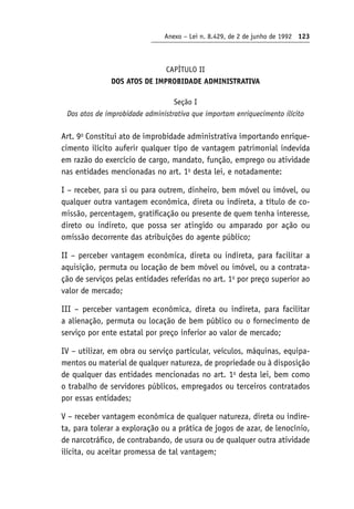 Anexo – Lei n. 8.429, de 2 de junho de 1992 123
CAPÍTULO II
DOS ATOS DE IMPROBIDADE ADMINISTRATIVA
Seção I
Dos atos de improbidade administrativa que importam enriquecimento ilícito
Art. 9o
Constitui ato de improbidade administrativa importando enrique-
cimento ilícito auferir qualquer tipo de vantagem patrimonial indevida
em razão do exercício de cargo, mandato, função, emprego ou atividade
nas entidades mencionadas no art. 1o
desta lei, e notadamente:
I – receber, para si ou para outrem, dinheiro, bem móvel ou imóvel, ou
qualquer outra vantagem econômica, direta ou indireta, a título de co-
missão, percentagem, gratificação ou presente de quem tenha interesse,
direto ou indireto, que possa ser atingido ou amparado por ação ou
omissão decorrente das atribuições do agente público;
II – perceber vantagem econômica, direta ou indireta, para facilitar a
aquisição, permuta ou locação de bem móvel ou imóvel, ou a contrata-
ção de serviços pelas entidades referidas no art. 1o
por preço superior ao
valor de mercado;
III – perceber vantagem econômica, direta ou indireta, para facilitar
a alienação, permuta ou locação de bem público ou o fornecimento de
serviço por ente estatal por preço inferior ao valor de mercado;
IV – utilizar, em obra ou serviço particular, veículos, máquinas, equipa-
mentos ou material de qualquer natureza, de propriedade ou à disposição
de qualquer das entidades mencionadas no art. 1o
desta lei, bem como
o trabalho de servidores públicos, empregados ou terceiros contratados
por essas entidades;
V – receber vantagem econômica de qualquer natureza, direta ou indire-
ta, para tolerar a exploração ou a prática de jogos de azar, de lenocínio,
de narcotráfico, de contrabando, de usura ou de qualquer outra atividade
ilícita, ou aceitar promessa de tal vantagem;
 