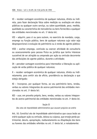 124 Anexo – Lei n. 8.429, de 2 de junho de 1992
VI – receber vantagem econômica de qualquer natureza, direta ou indi-
reta, para fazer declaração falsa sobre medição ou avaliação em obras
públicas ou qualquer outro serviço, ou sobre quantidade, peso, medida,
qualidade ou característica de mercadorias ou bens fornecidos a qualquer
das entidades mencionadas no art. 1o
desta lei;
VII – adquirir, para si ou para outrem, no exercício de mandato, cargo,
emprego ou função pública, bens de qualquer natureza cujo valor seja
desproporcional à evolução do patrimônio ou à renda do agente público;
VIII – aceitar emprego, comissão ou exercer atividade de consultoria
ou assessoramento para pessoa física ou jurídica que tenha interesse
suscetível de ser atingido ou amparado por ação ou omissão decorrente
das atribuições do agente público, durante a atividade;
IX – perceber vantagem econômica para intermediar a liberação ou apli-
cação de verba pública de qualquer natureza;
X – receber vantagem econômica de qualquer natureza, direta ou indi-
retamente, para omitir ato de ofício, providência ou declaração a que
esteja obrigado;
XI – incorporar, por qualquer forma, ao seu patrimônio bens, rendas,
verbas ou valores integrantes do acervo patrimonial das entidades men-
cionadas no art. 1o
desta lei;
XII – usar, em proveito próprio, bens, rendas, verbas ou valores integran-
tes do acervo patrimonial das entidades mencionadas no art. 1o
desta lei.
Seção II
Dos atos de improbidade administrativa que causam prejuízo ao erário
Art. 10. Constitui ato de improbidade administrativa que causa lesão ao
erário qualquer ação ou omissão, dolosa ou culposa, que enseje perda pa-
trimonial, desvio, apropriação, malbaratamento ou dilapidação dos bens
ou haveres das entidades referidas no art. 1o
desta lei, e notadamente:
 