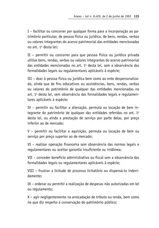 Anexo – Lei n. 8.429, de 2 de junho de 1992 125
I – facilitar ou concorrer por qualquer forma para a incorporação ao pa-
trimônio particular, de pessoa física ou jurídica, de bens, rendas, verbas
ou valores integrantes do acervo patrimonial das entidades mencionadas
no art. 1o
desta lei;
II – permitir ou concorrer para que pessoa física ou jurídica privada
utilize bens, rendas, verbas ou valores integrantes do acervo patrimonial
das entidades mencionadas no art. 1o
desta lei, sem a observância das
formalidades legais ou regulamentares aplicáveis à espécie;
III – doar à pessoa física ou jurídica bem como ao ente despersonaliza-
do, ainda que de fins educativos ou assistências, bens, rendas, verbas
ou valores do patrimônio de qualquer das entidades mencionadas no
art. 1o
desta lei, sem observância das formalidades legais e regulamen-
tares aplicáveis à espécie;
IV – permitir ou facilitar a alienação, permuta ou locação de bem in-
tegrante do patrimônio de qualquer das entidades referidas no art. 1o
desta lei, ou ainda a prestação de serviço por parte delas, por preço
inferior ao de mercado;
V – permitir ou facilitar a aquisição, permuta ou locação de bem ou
serviço por preço superior ao de mercado;
VI – realizar operação financeira sem observância das normas legais e
regulamentares ou aceitar garantia insuficiente ou inidônea;
VII – conceder benefício administrativo ou fiscal sem a observância das
formalidades legais ou regulamentares aplicáveis à espécie;
VIII – frustrar a licitude de processo licitatório ou dispensá-lo indevi-
damente;
IX – ordenar ou permitir a realização de despesas não autorizadas em lei
ou regulamento;
X – agir negligentemente na arrecadação de tributo ou renda, bem como
no que diz respeito à conservação do patrimônio público;
 