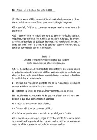 126 Anexo – Lei n. 8.429, de 2 de junho de 1992
XI – liberar verba pública sem a estrita observância das normas pertinen-
tes ou influir de qualquer forma para a sua aplicação irregular;
XII – permitir, facilitar ou concorrer para que terceiro se enriqueça ili-
citamente;
XIII – permitir que se utilize, em obra ou serviço particular, veículos,
máquinas, equipamentos ou material de qualquer natureza, de proprie-
dade ou à disposição de qualquer das entidades mencionadas no art. 1o
desta lei, bem como o trabalho de servidor público, empregados ou
terceiros contratados por essas entidades.
Seção III
Dos atos de improbidade administrativa que atentam
contra os princípios da administração pública
Art. 11. Constitui ato de improbidade administrativa que atenta contra
os princípios da administração pública qualquer ação ou omissão que
viole os deveres de honestidade, imparcialidade, legalidade e lealdade
às instituições, e notadamente:
I – praticar ato visando fim proibido em lei ou regulamento ou diverso
daquele previsto, na regra de competência;
II – retardar ou deixar de praticar, indevidamente, ato de ofício;
III – revelar fato ou circunstância de que tem ciência em razão das atri-
buições e que deva permanecer em segredo;
IV – negar publicidade aos atos oficiais;
V – frustrar a licitude de concurso público;
VI – deixar de prestar contas quando esteja obrigado a fazê-lo;
VII – revelar ou permitir que chegue ao conhecimento de terceiro, antes
da respectiva divulgação oficial, teor de medida política ou econômica
capaz de afetar o preço de mercadoria, bem ou serviço.
 