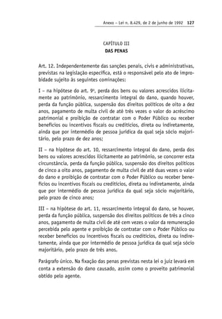 Anexo – Lei n. 8.429, de 2 de junho de 1992 127
CAPÍTULO III
DAS PENAS
Art. 12. Independentemente das sanções penais, civis e administrativas,
previstas na legislação específica, está o responsável pelo ato de impro-
bidade sujeito às seguintes cominações:
I – na hipótese do art. 9o
, perda dos bens ou valores acrescidos ilicita-
mente ao patrimônio, ressarcimento integral do dano, quando houver,
perda da função pública, suspensão dos direitos políticos de oito a dez
anos, pagamento de multa civil de até três vezes o valor do acréscimo
patrimonial e proibição de contratar com o Poder Público ou receber
benefícios ou incentivos fiscais ou creditícios, direta ou indiretamente,
ainda que por intermédio de pessoa jurídica da qual seja sócio majori-
tário, pelo prazo de dez anos;
II – na hipótese do art. 10, ressarcimento integral do dano, perda dos
bens ou valores acrescidos ilicitamente ao patrimônio, se concorrer esta
circunstância, perda da função pública, suspensão dos direitos políticos
de cinco a oito anos, pagamento de multa civil de até duas vezes o valor
do dano e proibição de contratar com o Poder Público ou receber bene-
fícios ou incentivos fiscais ou creditícios, direta ou indiretamente, ainda
que por intermédio de pessoa jurídica da qual seja sócio majoritário,
pelo prazo de cinco anos;
III – na hipótese do art. 11, ressarcimento integral do dano, se houver,
perda da função pública, suspensão dos direitos políticos de três a cinco
anos, pagamento de multa civil de até cem vezes o valor da remuneração
percebida pelo agente e proibição de contratar com o Poder Público ou
receber benefícios ou incentivos fiscais ou creditícios, direta ou indire-
tamente, ainda que por intermédio de pessoa jurídica da qual seja sócio
majoritário, pelo prazo de três anos.
Parágrafo único. Na fixação das penas previstas nesta lei o juiz levará em
conta a extensão do dano causado, assim como o proveito patrimonial
obtido pelo agente.
 