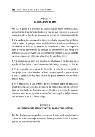 128 Anexo – Lei n. 8.429, de 2 de junho de 1992
CAPÍTULO IV
DA DECLARAÇÃO DE BENS
Art. 13. A posse e o exercício de agente público ficam condicionados à
apresentação de declaração dos bens e valores que compõem o seu patri-
mônio privado, a fim de ser arquivada no serviço de pessoal competente.
§ 1o
A declaração compreenderá imóveis, móveis, semoventes, dinheiro,
títulos, ações, e qualquer outra espécie de bens e valores patrimoniais,
localizados no País ou no exterior, e, quando for o caso, abrangerá os
bens e valores patrimoniais do cônjuge ou companheiro, dos filhos e de
outras pessoas que vivam sob a dependência econômica do declarante,
excluídos apenas os objetos e utensílios de uso doméstico.
§ 2o
A declaração de bens será anualmente atualizada e na data em que o
agente público deixar o exercício do mandato, cargo, emprego ou função.
§ 3o
Será punido com a pena de demissão, a bem do serviço público,
sem prejuízo de outras sanções cabíveis, o agente público que se recusar
a prestar declaração dos bens, dentro do prazo determinado, ou que a
prestar falsa.
§ 4o
O declarante, a seu critério, poderá entregar cópia da declaração
anual de bens apresentada à Delegacia da Receita Federal na conformi-
dade da legislação do Imposto sobre a Renda e proventos de qualquer
natureza, com as necessárias atualizações, para suprir a exigência con-
tida no caput e no § 2o
deste artigo.
CAPÍTULO V
DO PROCEDIMENTO ADMINISTRATIVO E DO PROCESSO JUDICIAL
Art. 14. Qualquer pessoa poderá representar à autoridade administrativa
competente para que seja instaurada investigação destinada a apurar a
prática de ato de improbidade.
 