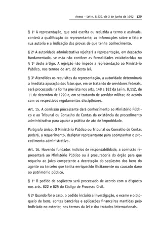 Anexo – Lei n. 8.429, de 2 de junho de 1992 129
§ 1o
A representação, que será escrita ou reduzida a termo e assinada,
conterá a qualificação do representante, as informações sobre o fato e
sua autoria e a indicação das provas de que tenha conhecimento.
§ 2o
A autoridade administrativa rejeitará a representação, em despacho
fundamentado, se esta não contiver as formalidades estabelecidas no
§ 1o
deste artigo. A rejeição não impede a representação ao Ministério
Público, nos termos do art. 22 desta lei.
§ 3o
Atendidos os requisitos da representação, a autoridade determinará
a imediata apuração dos fatos que, em se tratando de servidores federais,
será processada na forma prevista nos arts. 148 a 182 da Lei n. 8.112, de
11 de dezembro de 1990 e, em se tratando de servidor militar, de acordo
com os respectivos regulamentos disciplinares.
Art. 15. A comissão processante dará conhecimento ao Ministério Públi-
co e ao Tribunal ou Conselho de Contas da existência de procedimento
administrativo para apurar a prática de ato de improbidade.
Parágrafo único. O Ministério Público ou Tribunal ou Conselho de Contas
poderá, a requerimento, designar representante para acompanhar o pro-
cedimento administrativo.
Art. 16. Havendo fundados indícios de responsabilidade, a comissão re-
presentará ao Ministério Público ou à procuradoria do órgão para que
requeira ao juízo competente a decretação do seqüestro dos bens do
agente ou terceiro que tenha enriquecido ilicitamente ou causado dano
ao patrimônio público.
§ 1o
O pedido de seqüestro será processado de acordo com o disposto
nos arts. 822 e 825 do Código de Processo Civil.
§ 2o
Quando for o caso, o pedido incluirá a investigação, o exame e o blo-
queio de bens, contas bancárias e aplicações financeiras mantidas pelo
indiciado no exterior, nos termos da lei e dos tratados internacionais.
 
