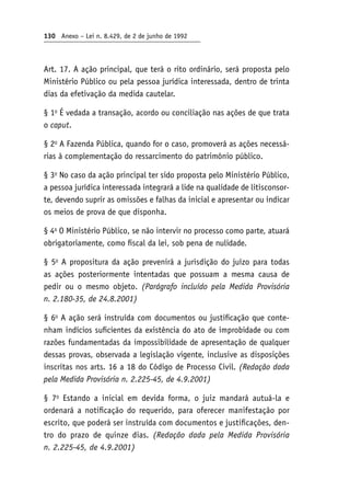 130 Anexo – Lei n. 8.429, de 2 de junho de 1992
Art. 17. A ação principal, que terá o rito ordinário, será proposta pelo
Ministério Público ou pela pessoa jurídica interessada, dentro de trinta
dias da efetivação da medida cautelar.
§ 1o
É vedada a transação, acordo ou conciliação nas ações de que trata
o caput.
§ 2o
A Fazenda Pública, quando for o caso, promoverá as ações necessá-
rias à complementação do ressarcimento do patrimônio público.
§ 3o
No caso da ação principal ter sido proposta pelo Ministério Público,
a pessoa jurídica interessada integrará a lide na qualidade de litisconsor-
te, devendo suprir as omissões e falhas da inicial e apresentar ou indicar
os meios de prova de que disponha.
§ 4o
O Ministério Público, se não intervir no processo como parte, atuará
obrigatoriamente, como fiscal da lei, sob pena de nulidade.
§ 5o
A propositura da ação prevenirá a jurisdição do juízo para todas
as ações posteriormente intentadas que possuam a mesma causa de
pedir ou o mesmo objeto. (Parágrafo incluído pela Medida Provisória
n. 2.180‑35, de 24.8.2001)
§ 6o
A ação será instruída com documentos ou justificação que conte-
nham indícios suficientes da existência do ato de improbidade ou com
razões fundamentadas da impossibilidade de apresentação de qualquer
dessas provas, observada a legislação vigente, inclusive as disposições
inscritas nos arts. 16 a 18 do Código de Processo Civil. (Redação dada
pela Medida Provisória n. 2.225-45, de 4.9.2001)
§ 7o
Estando a inicial em devida forma, o juiz mandará autuá-la e
ordenará a notificação do requerido, para oferecer manifestação por
escrito, que poderá ser instruída com documentos e justificações, den-
tro do prazo de quinze dias. (Redação dada pela Medida Provisória
n. 2.225-45, de 4.9.2001)
 