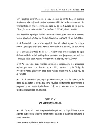 Anexo – Lei n. 8.429, de 2 de junho de 1992 131
§ 8o
Recebida a manifestação, o juiz, no prazo de trinta dias, em decisão
fundamentada, rejeitará a ação, se convencido da inexistência do ato de
improbidade, da improcedência da ação ou da inadequação da via eleita.
(Redação dada pela Medida Provisória n. 2.225-45, de 4.9.2001)
§ 9o
Recebida a petição inicial, será o réu citado para apresentar contes-
tação. (Redação dada pela Medida Provisória n. 2.225-45, de 4.9.2001)
§ 10. Da decisão que receber a petição inicial, caberá agravo de instru-
mento. (Redação dada pela Medida Provisória n. 2.225-45, de 4.9.2001)
§ 11. Em qualquer fase do processo, reconhecida a inadequação da ação
de improbidade, o juiz extinguirá o processo sem julgamento do mérito.
(Redação dada pela Medida Provisória n. 2.225-45, de 4.9.2001)
§ 12. Aplica-se aos depoimentos ou inquirições realizadas nos processos
regidos por esta Lei o disposto no art. 221, caput e § 1o
, do Código de
Processo Penal. (Redação dada pela Medida Provisória n. 2.225-45, de
4.9.2001)
Art. 18. A sentença que julgar procedente ação civil de reparação de
dano ou decretar a perda dos bens havidos ilicitamente determinará o
pagamento ou a reversão dos bens, conforme o caso, em favor da pessoa
jurídica prejudicada pelo ilícito.
CAPÍTULO VI
DAS DISPOSIÇÕES PENAIS
Art. 19. Constitui crime a representação por ato de improbidade contra
agente público ou terceiro beneficiário, quando o autor da denúncia o
sabe inocente.
Pena: detenção de seis a dez meses e multa.
 
