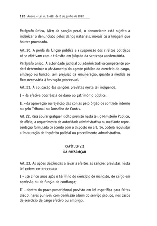 132 Anexo – Lei n. 8.429, de 2 de junho de 1992
Parágrafo único. Além da sanção penal, o denunciante está sujeito a
indenizar o denunciado pelos danos materiais, morais ou à imagem que
houver provocado.
Art. 20. A perda da função pública e a suspensão dos direitos políticos
só se efetivam com o trânsito em julgado da sentença condenatória.
Parágrafo único. A autoridade judicial ou administrativa competente po-
derá determinar o afastamento do agente público do exercício do cargo,
emprego ou função, sem prejuízo da remuneração, quando a medida se
fizer necessária à instrução processual.
Art. 21. A aplicação das sanções previstas nesta lei independe:
I – da efetiva ocorrência de dano ao patrimônio público;
II – da aprovação ou rejeição das contas pelo órgão de controle interno
ou pelo Tribunal ou Conselho de Contas.
Art. 22. Para apurar qualquer ilícito previsto nesta lei, o Ministério Público,
de ofício, a requerimento de autoridade administrativa ou mediante repre-
sentação formulada de acordo com o disposto no art. 14, poderá requisitar
a instauração de inquérito policial ou procedimento administrativo.
CAPÍTULO VII
DA PRESCRIÇÃO
Art. 23. As ações destinadas a levar a efeitos as sanções previstas nesta
lei podem ser propostas:
I – até cinco anos após o término do exercício de mandato, de cargo em
comissão ou de função de confiança;
II – dentro do prazo prescricional previsto em lei específica para faltas
disciplinares puníveis com demissão a bem do serviço público, nos casos
de exercício de cargo efetivo ou emprego.
 
