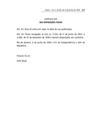 Anexo – Lei n. 8.429, de 2 de junho de 1992 133
CAPÍTULO VIII
DAS DISPOSIÇÕES FINAIS
Art. 24. Esta lei entra em vigor na data de sua publicação.
Art. 25. Ficam revogadas as Leis ns. 3.164, de 1o
de junho de 1957, e
3.502, de 21 de dezembro de 1958 e demais disposições em contrário.
Rio de Janeiro, 2 de junho de 1992; 171o
da Independência e 104o
da
República.
Fernando Collor
Célio Borja
 