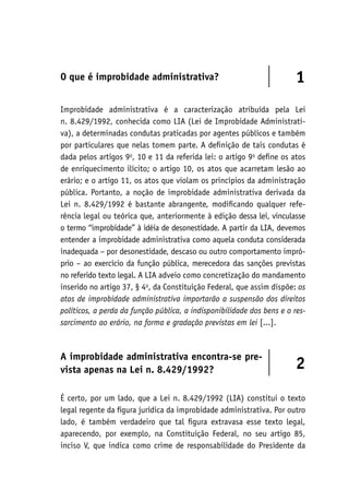 O que é improbidade administrativa? 1
Improbidade administrativa é a caracterização atribuída pela Lei
n. 8.429/1992, conhecida como LIA (Lei de Improbidade Administrati-
va), a determinadas condutas praticadas por agentes públicos e também
por particulares que nelas tomem parte. A definição de tais condutas é
dada pelos artigos 9o
, 10 e 11 da referida lei: o artigo 9o
define os atos
de enriquecimento ilícito; o artigo 10, os atos que acarretam lesão ao
erário; e o artigo 11, os atos que violam os princípios da administração
pública. Portanto, a noção de improbidade administrativa derivada da
Lei n. 8.429/1992 é bastante abrangente, modificando qualquer refe-
rência legal ou teórica que, anteriormente à edição dessa lei, vinculasse
o termo “improbidade” à idéia de desonestidade. A partir da LIA, devemos
entender a improbidade administrativa como aquela conduta considerada
inadequada – por desonestidade, descaso ou outro comportamento impró-
prio – ao exercício da função pública, merecedora das sanções previstas
no referido texto legal. A LIA adveio como concretização do mandamento
inserido no artigo 37, § 4o
, da Constituição Federal, que assim dispõe: os
atos de improbidade administrativa importarão a suspensão dos direitos
políticos, a perda da função pública, a indisponibilidade dos bens e o res‑
sarcimento ao erário, na forma e gradação previstas em lei [...].
A improbidade administrativa encontra-se pre-
vista apenas na Lei n. 8.429/1992? 2
É certo, por um lado, que a Lei n. 8.429/1992 (LIA) constitui o texto
legal regente da figura jurídica da improbidade administrativa. Por outro
lado, é também verdadeiro que tal figura extravasa esse texto legal,
aparecendo, por exemplo, na Constituição Federal, no seu artigo 85,
inciso V, que indica como crime de responsabilidade do Presidente da
 