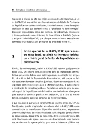 14 Definição de improbidade administrativa
República a prática de ato que viole a probidade administrativa. A Lei
n. 1.079/1950, que define os crimes de responsabilidade do Presidente
da República e de outras autoridades, caracteriza como crime de respon-
sabilidade os atos que atentem contra a “probidade na administração”.
Em outros textos legais, como, por exemplo, no Código Civil, emprega-se
o termo probidade como sinônimo de honestidade e lealdade (veja-se
o artigo 422 do Código Civil, que diz que a conclusão e a execução dos
contratos estão sujeitas aos princípios de probidade e boa-fé).
3
Existe, quer na Lei n. 8.429/1992, quer em ou-
tro texto legal, ou ainda na literatura jurídica,
um critério geral definidor da improbidade ad-
ministrativa?
Não há, de modo expresso, na Lei n. 8.429/1992 nem em qualquer outro
texto legal, um critério geral ou conceito geral de improbidade adminis-
trativa que permita balizar, com maior segurança, a aplicação dos artigos
9o
, 10 e 11 da Lei de Improbidade Administrativa, até porque as leis
não costumam fornecer conceitos jurídicos. Ocorre que tampouco há na
legislação elementos seguros para a literatura jurídica, à qual compete
a construção de conceitos jurídicos, formular um critério geral ou con-
ceito geral de improbidade administrativa, que teria de ser abrangente
para abarcar as condutas previstas nos artigos 9o
, 10 e 11 e, ao mesmo
tempo, excludente daquelas condutas de menor gravidade.
O que está claro é que tanto o constituinte, ao inserir o artigo 37, § 4o
, na
Constituição, quanto o legislador, ao elaborar a Lei n. 8.429/1992, como
concretização do mencionado dispositivo constitucional, expressaram
uma vontade política da sociedade voltada a um adequado gerenciamento
da coisa pública. Nessa linha de raciocínio, deve-se entender que a LIA
está direcionada não apenas aos atos de desonestidade, mas também
aos de descaso do agente público para com o interesse público, ou,
 