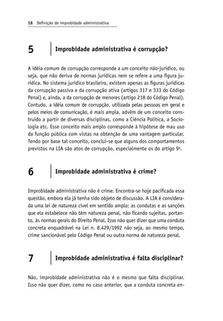 16 Definição de improbidade administrativa
5 Improbidade administrativa é corrupção?
A idéia comum de corrupção corresponde a um conceito não-jurídico, ou
seja, que não deriva de normas jurídicas nem se refere a uma figura ju-
rídica. No sistema jurídico brasileiro, existem apenas as figuras jurídicas
da corrupção passiva e da corrupção ativa (artigos 317 e 333 do Código
Penal) e, ainda, a da corrupção de menores (artigo 218 do Código Penal).
Contudo, a idéia comum de corrupção, utilizada pelas pessoas em geral e
pelos meios de comunicação, é mais ampla, advém de um conceito cons-
truído a partir de diversas disciplinas, como a Ciência Política, a Socio-
logia etc. Esse conceito mais amplo corresponde à hipótese de mau uso
da função pública com vistas na obtenção de uma vantagem particular.
Tendo por base tal conceito, conclui-se que alguns dos comportamentos
previstos na LIA são atos de corrupção, especialmente os do artigo 9o
.
6 Improbidade administrativa é crime?
Improbidade administrativa não é crime. Encontra-se hoje pacificada essa
questão, embora ela já tenha sido objeto de discussão. A LIA é considera-
da uma lei de natureza cível em sentido amplo; as condutas e as sanções
que ela estabelece não têm natureza penal, não ficando sujeitas, portan-
to, às normas gerais do Direito Penal. Isso não quer dizer que uma conduta
concreta enquadrável na Lei n. 8.429/1992 não seja, ao mesmo tempo,
crime sancionável pelo Código Penal ou outra norma de natureza penal.
7 Improbidade administrativa é falta disciplinar?
Não, improbidade administrativa não é o mesmo que falta disciplinar.
Isso não quer dizer, como no caso anterior, que a conduta concreta en-
 