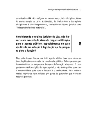 Definição de improbidade administrativa 17
quadrável na LIA não configure, ao mesmo tempo, falta disciplinar. O que
há entre a sanção da Lei n. 8.429/1992, do Direito Penal e dos regimes
disciplinares é uma independência, conhecida no sistema jurídico como
“independência entre instâncias”.
Considerando o regime jurídico da LIA, não ha-
veria um exacerbado risco de responsabilização
para o agente público, especialmente no caso
de dúvida em relação à legislação ou desprepa-
ro para a função?
8
Não, pelo simples fato de que todo agente público deve estar ciente do
ônus implicado na assunção de uma função pública. Dele espera-se que,
havendo dúvida ou despreparo, busque a informação adequada. O com-
portamento ético exigido do agente público não é compatível quer com
a desonestidade quer com o descaso e o desinteresse. Pelas mesmas
razões, espera-se igual cuidado por parte do particular que manuseie
recursos públicos.
 