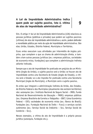 A Lei de Improbidade Administrativa indica
quem pode ser sujeito passivo, isto é, vítima
de atos de improbidade administrativa?
9
Sim. O artigo 1o
da Lei de Improbidade Administrativa (LIA) relaciona as
pessoas jurídicas (públicas e privadas) que podem ser sujeitos passivos
(vítimas) de atos de improbidade administrativa e, assim, podem defender
a moralidade pública por meio da ação de improbidade administrativa. São
elas: União, Estados, Distrito Federal, Municípios e Territórios.
Esses entes executam suas atividades por intermédio de órgãos pró-
prios, que compõem o que se chama de administração direta, e tam-
bém criam outras pessoas jurídicas (ex.: empresas públicas, sociedades
de economia mista, fundações) que compõem a administração indireta
adiante indicada.
Sempre que o ato de improbidade for praticado em prejuízo de um Minis-
tério (órgão da União), o sujeito passivo será a União; se houver ato de
improbidade contra uma Secretaria de Estado (órgão do Estado), a víti-
ma será o Estado; se o ato ímprobo for praticado contra uma Secretaria
Municipal (órgão do Município), o Município será o sujeito passivo.
Os entes que integram a administração indireta da União, dos Estados,
do Distrito Federal e dos Municípios (atualmente não existem territórios)
são: autarquias (ex.: Instituto Nacional do Seguro Social – INSS, Fundo
Nacional de Desenvolvimento da Educação – FNDE); empresas públicas
(ex.: Empresa Brasileira de Correios e Telégrafos – EBCT, Caixa Econômica
Federal – CEF); sociedades de economia mista (ex.: Banco do Brasil);
fundações (ex.: Fundação Nacional do Índio – Funai); e serviços sociais
autônomos (ex.: Serviço Social da Indústria – Sesi, Serviço Social do
Comércio – Sesc).
Nesses exemplos, a vítima do ato de improbidade é a própria pessoa
jurídica (autarquia, fundação etc.).
 