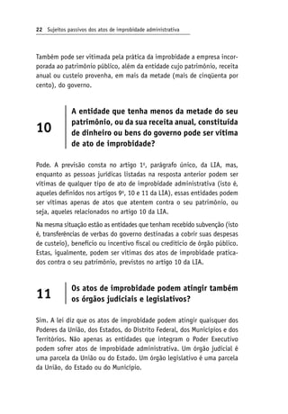 22 Sujeitos passivos dos atos de improbidade administrativa
Também pode ser vitimada pela prática da improbidade a empresa incor-
porada ao patrimônio público, além da entidade cujo patrimônio, receita
anual ou custeio provenha, em mais da metade (mais de cinqüenta por
cento), do governo.
10
A entidade que tenha menos da metade do seu
patrimônio, ou da sua receita anual, constituída
de dinheiro ou bens do governo pode ser vítima
de ato de improbidade?
Pode. A previsão consta no artigo 1o
, parágrafo único, da LIA, mas,
enquanto as pessoas jurídicas listadas na resposta anterior podem ser
vítimas de qualquer tipo de ato de improbidade administrativa (isto é,
aqueles definidos nos artigos 9o
, 10 e 11 da LIA), essas entidades podem
ser vítimas apenas de atos que atentem contra o seu patrimônio, ou
seja, aqueles relacionados no artigo 10 da LIA.
Na mesma situação estão as entidades que tenham recebido subvenção (isto
é, transferências de verbas do governo destinadas a cobrir suas despesas
de custeio), benefício ou incentivo fiscal ou creditício de órgão público.
Estas, igualmente, podem ser vítimas dos atos de improbidade pratica-
dos contra o seu patrimônio, previstos no artigo 10 da LIA.
11
Os atos de improbidade podem atingir também
os órgãos judiciais e legislativos?
Sim. A lei diz que os atos de improbidade podem atingir quaisquer dos
Poderes da União, dos Estados, do Distrito Federal, dos Municípios e dos
Territórios. Não apenas as entidades que integram o Poder Executivo
podem sofrer atos de improbidade administrativa. Um órgão judicial é
uma parcela da União ou do Estado. Um órgão legislativo é uma parcela
da União, do Estado ou do Município.
 