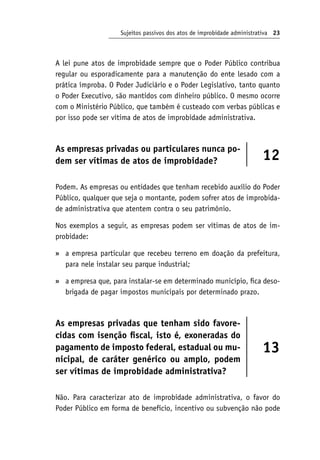 Sujeitos passivos dos atos de improbidade administrativa 23
A lei pune atos de improbidade sempre que o Poder Público contribua
regular ou esporadicamente para a manutenção do ente lesado com a
prática ímproba. O Poder Judiciário e o Poder Legislativo, tanto quanto
o Poder Executivo, são mantidos com dinheiro público. O mesmo ocorre
com o Ministério Público, que também é custeado com verbas públicas e
por isso pode ser vítima de atos de improbidade administrativa.
As empresas privadas ou particulares nunca po-
dem ser vítimas de atos de improbidade? 12
Podem. As empresas ou entidades que tenham recebido auxílio do Poder
Público, qualquer que seja o montante, podem sofrer atos de improbida-
de administrativa que atentem contra o seu patrimônio.
Nos exemplos a seguir, as empresas podem ser vítimas de atos de im-
probidade:
a empresa particular que recebeu terreno em doação da prefeitura,
para nele instalar seu parque industrial;
a empresa que, para instalar-se em determinado município, fica deso-
brigada de pagar impostos municipais por determinado prazo.
As empresas privadas que tenham sido favore-
cidas com isenção fiscal, isto é, exoneradas do
pagamento de imposto federal, estadual ou mu-
nicipal, de caráter genérico ou amplo, podem
ser vítimas de improbidade administrativa?
13
Não. Para caracterizar ato de improbidade administrativa, o favor do
Poder Público em forma de benefício, incentivo ou subvenção não pode
»
»
 