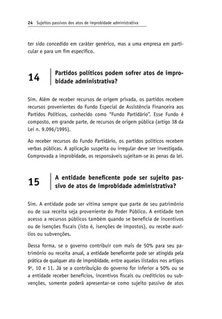 24 Sujeitos passivos dos atos de improbidade administrativa
ter sido concedido em caráter genérico, mas a uma empresa em parti-
cular e para um fim específico.
14
Partidos políticos podem sofrer atos de impro-
bidade administrativa?
Sim. Além de receber recursos de origem privada, os partidos recebem
recursos provenientes do Fundo Especial de Assistência Financeira aos
Partidos Políticos, conhecido como “Fundo Partidário”. Esse Fundo é
composto, em grande parte, de recursos de origem pública (artigo 38 da
Lei n. 9.096/1995).
Ao receber recursos do Fundo Partidário, os partidos políticos recebem
verbas públicas. A aplicação suspeita ou irregular deve ser investigada.
Comprovada a improbidade, os responsáveis sujeitam-se às penas da lei.
15
A entidade beneficente pode ser sujeito pas-
sivo de atos de improbidade administrativa?
Sim. A entidade pode ser vítima sempre que parte de seu patrimônio
ou de sua receita seja proveniente do Poder Público. A entidade tem
acesso a recursos públicos também quando se beneficia de incentivos
ou de isenções fiscais (isto é, isenções de impostos), ou recebe auxí-
lios ou subvenções.
Dessa forma, se o governo contribuir com mais de 50% para seu pa-
trimônio ou receita anual, a entidade beneficente pode ser atingida pela
prática de qualquer ato de improbidade, entre aqueles listados nos artigos
9o
, 10 e 11. Já se a contribuição do governo for inferior a 50% ou se
a entidade receber benefícios, incentivos fiscais ou creditícios ou sub-
venções, somente poderá apresentar-se como sujeito passivo de atos
 