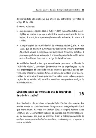 Sujeitos passivos dos atos de improbidade administrativa 25
de improbidade administrativa que afetem seu patrimônio (previstos no
artigo 10 da LIA).
O mesmo aplica-se:
às organizações sociais (Lei n. 9.637/1998) cujas atividades são di-
rigidas ao ensino, à pesquisa científica, ao desenvolvimento tecno-
lógico, à proteção e à preservação do meio ambiente, à cultura e à
saúde;
às organizações da sociedade civil de interesse público (Lei n. 9.790/
1999) que se destinam à promoção da assistência social; à promoção
da cultura, defesa e conservação do patrimônio histórico e artístico; à
promoção gratuita da educação; à promoção gratuita da saúde, entre
outras finalidades descritas no artigo 3o
da lei indicada.
As entidades beneficentes, que normalmente possuem certificado de
“utilidade pública”, compõem, juntamente com as organizações sociais
e as organizações da sociedade civil de interesse público, o que se con-
vencionou chamar de Terceiro Setor, denominado também setor não-lu-
crativo ou setor de utilidade pública. Esse setor reúne todas as organi-
zações da sociedade civil, sem fins lucrativos, que prestam serviços de
utilidade pública.
Sindicato pode ser vítima de ato de improbida-
de administrativa? 16
Sim. Sindicatos não recebem verbas do Poder Público diretamente. Sua
receita provém da contribuição dos integrantes da categoria profissional
que representam. Na visão de Emerson Garcia e Rogério Pacheco Alves
(2004, p. 217), são também públicos os recursos que determinados seto‑
res da população, por força de preceitos legais e independentemente de
qualquer contraprestação direta e imediata, estão obrigados a repassar a
certas entidades.
»
»
 