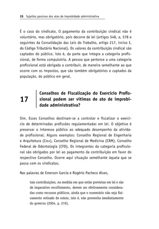 26 Sujeitos passivos dos atos de improbidade administrativa
É o caso do sindicato. O pagamento da contribuição sindical não é
voluntário, mas obrigatório, pois decorre de lei (artigos 548, a, 578 e
seguintes da Consolidação das Leis do Trabalho, artigo 217, inciso I,
do Código Tributário Nacional). Os valores da contribuição sindical são
captados do público, isto é, da parte que integra a categoria profis-
sional, de forma compulsória. A pessoa que pertence a uma categoria
profissional está obrigada a contribuir, de maneira semelhante ao que
ocorre com os impostos, que são também obrigatórios e captados da
população, do público em geral.
17
Conselhos de Fiscalização do Exercício Profis-
sional podem ser vítimas de ato de improbi-
dade administrativa?
Sim. Esses Conselhos destinam-se a controlar e fiscalizar o exercí-
cio de determinadas profissões regulamentadas em lei. O objetivo é
preservar o interesse público ao adequado desempenho da ativida-
de profissional. Alguns exemplos: Conselho Regional de Engenharia
e Arquitetura (Crea), Conselho Regional de Medicina (CRM), Conselho
Federal de Odontologia (CFO). Os integrantes da categoria profissio-
nal são obrigados por lei ao pagamento da contribuição em favor do
respectivo Conselho. Ocorre aqui situação semelhante àquela que se
passa com os sindicatos.
Nas palavras de Emerson Garcia e Rogério Pacheco Alves,
tais contribuições, na medida em que estão previstas em lei e são
de imperativo recolhimento, devem ser efetivamente considera-
das como recursos públicos, ainda que o numerário não seja fisi-
camente retirado do erário, isto é, não provenha imediatamente
do governo (2004, p. 219).
 