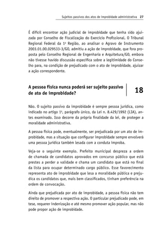 Sujeitos passivos dos atos de improbidade administrativa 27
É difícil encontrar ação judicial de improbidade que tenha sido ajui-
zada por Conselho de Fiscalização do Exercício Profissional. O Tribunal
Regional Federal da 1a
Região, ao analisar o Agravo de Instrumento
2003.01.00.029533-3/GO, admitiu a ação de improbidade, que fora pro-
posta pelo Conselho Regional de Engenharia e Arquitetura/GO, embora
não tivesse havido discussão específica sobre a legitimidade do Conse-
lho para, na condição de prejudicado com o ato de improbidade, ajuizar
a ação correspondente.
A pessoa física nunca poderá ser sujeito passivo
de ato de improbidade? 18
Não. O sujeito passivo da improbidade é sempre pessoa jurídica, como
indicado no artigo 1o
, parágrafo único, da Lei n. 8.429/1992 (LIA), an-
tes examinado. Isso decorre da própria finalidade da lei, de proteger a
moralidade administrativa.
A pessoa física pode, eventualmente, ser prejudicada por um ato de im-
probidade, mas a situação que configurar improbidade sempre envolverá
uma pessoa jurídica também lesada com a conduta ímproba.
Veja-se o seguinte exemplo. Prefeito municipal despreza a ordem
de chamada de candidatos aprovados em concurso público que está
prestes a perder a validade e chama um candidato que está no final
da lista para ocupar determinado cargo público. Esse favorecimento
representa ato de improbidade que lesa a moralidade pública e preju-
dica os candidatos que, mais bem classificados, tinham preferência na
ordem de convocação.
Ainda que prejudicada por ato de improbidade, a pessoa física não tem
direito de promover a respectiva ação. O particular prejudicado pode, em
tese, requerer indenização e até mesmo promover ação popular, mas não
pode propor ação de improbidade.
 