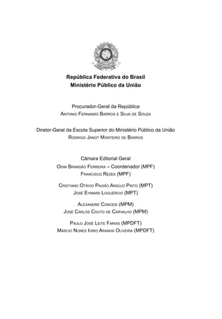 República Federativa do Brasil
Ministério Público da União
Procurador-Geral da República
Antonio Fernando Barros e Silva de Souza
Diretor-Geral da Escola Superior do Ministério Público da União
Rodrigo Janot Monteiro de Barros
Câmara Editorial Geral
Odim Brandão Ferreira – Coordenador (MPF)
Francisco Rezek (MPF)
Cristiano Otávio Paixão Araújo Pinto (MPT)
José Eymard Loguércio (MPT)
Alexandre Concesi (MPM)
José Carlos Couto de Carvalho (MPM)
Paulo José Leite Farias (MPDFT)
Márcio Nunes Iorio Aranha Oliveira (MPDFT)
 