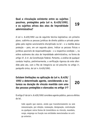 Qual a vinculação existente entre os sujeitos
passivos, protegidos pela Lei n. 8.429/1992,
e os sujeitos ativos dos atos de improbidade
administrativa?
19
A Lei n. 8.429/1992 usa da seguinte técnica legislativa: em primeiro
plano, sublinha as pessoas jurídicas de direito público e privado prote-
gidas pelo regime sancionatório disciplinado na lei – e a medida dessa
proteção – para, em um segundo plano, indicar as pessoas físicas e
jurídicas passíveis de responsabilização – e a respectiva condição –, na
esfera autônoma dos atos de improbidade administrativa, na forma do
artigo 37, § 4o
, da Constituição Federal. Portanto, a análise de qualquer
conduta implica, preliminarmente, a verificação rigorosa do ente ofen-
dido pelo ato, com o fito de integrá-lo ao rol prescrito no artigo 1o
,
parágrafo único, da Lei n. 8.429/1992.
Existem limitações na aplicação da Lei n. 8.429/
1992 a determinado agente, considerando a na-
tureza ou duração do vínculo mantido com uma
das pessoas protegidas e elencadas no artigo 1o
?
20
O artigo 2o
da Lei n. 8.429/1992 considera agente público, para os efeitos
da lei,
todo aquele que exerce, ainda que transitoriamente ou sem
remuneração, por eleição, nomeação, designação, contratação
ou qualquer outra forma de investidura ou vínculo, mandato,
cargo, emprego ou função nas entidades mencionadas no arti-
go anterior.
 