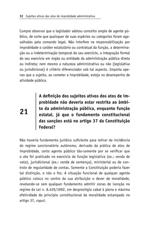 32 Sujeitos ativos dos atos de improbidade administrativa
Cumpre observar que o legislador adotou conceito amplo de agente pú-
blico, de sorte que quaisquer de suas espécies ou categorias foram aga-
salhadas pelo comando legal. Não interfere na responsabilização por
improbidade o caráter estatutário ou contratual da função, a determina-
ção ou a indeterminação temporal do seu exercício, a integração formal
do seu exercício em órgão ou entidade da administração pública direta
ou indireta; nem mesmo a natureza administrativa ou não (legislativa
ou jurisdicional) é critério diferenciador sob tal aspecto. Importa ape-
nas que o sujeito, ao cometer a improbidade, esteja no desempenho de
atividade pública.
21
A definição dos sujeitos ativos dos atos de im-
probidade não deveria estar restrita ao âmbi-
to da administração pública, enquanto função
estatal, já que o fundamento constitucional
das sanções está no artigo 37 da Constituição
Federal?
Não haveria fundamento jurídico suficiente para retirar da incidência
do regime sancionatório autônomo, derivado da prática de atos de
improbidade, certo agente público tão-somente por se verificar que
o ato foi praticado no exercício da função legislativa (ex.: venda de
voto), jurisdicional (ex.: venda de sentença), ministerial ou de con-
trole de regularidade de contas. Somente a Constituição poderia fazer
tal distinção, e não o fez. A situação funcional de qualquer agente
público coloca no centro da sua atribuição o dever de moralidade,
revelando-se sem qualquer fundamento admitir zonas de isenção no
regime da Lei n. 8.429/1992, em desprestígio cabal à plena e máxima
efetividade do princípio constitucional da moralidade estampado no
artigo 37, caput.
 