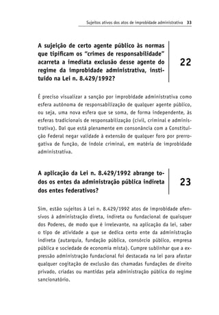 Sujeitos ativos dos atos de improbidade administrativa 33
A sujeição de certo agente público às normas
que tipificam os “crimes de responsabilidade”
acarreta a imediata exclusão desse agente do
regime da improbidade administrativa, insti-
tuído na Lei n. 8.429/1992?
22
É preciso visualizar a sanção por improbidade administrativa como
esfera autônoma de responsabilização de qualquer agente público,
ou seja, uma nova esfera que se soma, de forma independente, às
esferas tradicionais de responsabilização (civil, criminal e adminis-
trativa). Daí que está plenamente em consonância com a Constitui-
ção Federal negar validade à extensão de qualquer foro por prerro-
gativa de função, de índole criminal, em matéria de improbidade
administrativa.
A aplicação da Lei n. 8.429/1992 abrange to-
dos os entes da administração pública indireta
dos entes federativos?
23
Sim, estão sujeitos à Lei n. 8.429/1992 atos de improbidade ofen-
sivos à administração direta, indireta ou fundacional de quaisquer
dos Poderes, de modo que é irrelevante, na aplicação da lei, saber
o tipo de atividade a que se dedica certo ente da administração
indireta (autarquia, fundação pública, consórcio público, empresa
pública e sociedade de economia mista). Cumpre sublinhar que a ex-
pressão administração fundacional foi destacada na lei para afastar
qualquer cogitação de exclusão das chamadas fundações de direito
privado, criadas ou mantidas pela administração pública do regime
sancionatório.
 