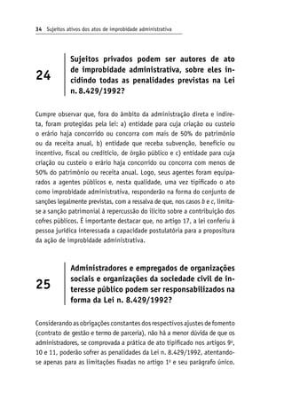 34 Sujeitos ativos dos atos de improbidade administrativa
24
Sujeitos privados podem ser autores de ato
de improbidade administrativa, sobre eles in-
cidindo todas as penalidades previstas na Lei
n. 
8.429/1992?
Cumpre observar que, fora do âmbito da administração direta e indire-
ta, foram protegidas pela lei: a) entidade para cuja criação ou custeio
o erário haja concorrido ou concorra com mais de 50% do patrimônio
ou da receita anual, b) entidade que receba subvenção, benefício ou
incentivo, fiscal ou creditício, de órgão público e c) entidade para cuja
criação ou custeio o erário haja concorrido ou concorra com menos de
50% do patrimônio ou receita anual. Logo, seus agentes foram equipa-
rados a agentes públicos e, nesta qualidade, uma vez tipificado o ato
como improbidade administrativa, responderão na forma do conjunto de
sanções legalmente previstas, com a ressalva de que, nos casos b e c, limita-
se a sanção patrimonial à repercussão do ilícito sobre a contribuição dos
cofres públicos. É importante destacar que, no artigo 17, a lei conferiu à
pessoa jurídica interessada a capacidade postulatória para a propositura
da ação de improbidade administrativa.
25
Administradores e empregados de organizações
sociais e organizações da sociedade civil de in-
teresse público podem ser responsabilizados na
forma da Lei n. 8.429/1992?
Considerandoasobrigaçõesconstantesdosrespectivosajustesdefomento
(contrato de gestão e termo de parceria), não há a menor dúvida de que os
administradores, se comprovada a prática de ato tipificado nos artigos 9o
,
10 e 11, poderão sofrer as penalidades da Lei n. 8.429/1992, atentando-
se apenas para as limitações fixadas no artigo 1o
e seu parágrafo único.
 