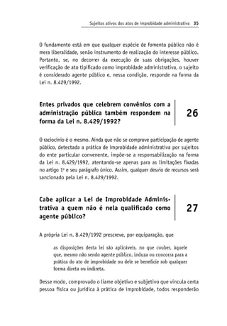 Sujeitos ativos dos atos de improbidade administrativa 35
O fundamento está em que qualquer espécie de fomento público não é
mera liberalidade, senão instrumento de realização do interesse público.
Portanto, se, no decorrer da execução de suas obrigações, houver
verificação de ato tipificado como improbidade administrativa, o sujeito
é considerado agente público e, nessa condição, responde na forma da
Lei n. 8.429/1992.
Entes privados que celebrem convênios com a
administração pública também respondem na
forma da Lei n. 8.429/1992?
26
O raciocínio é o mesmo. Ainda que não se comprove participação de agente
público, detectada a prática de improbidade administrativa por sujeitos
do ente particular convenente, impõe-se a responsabilização na forma
da Lei n. 8.429/1992, atentando-se apenas para as limitações fixadas
no artigo 1o
e seu parágrafo único. Assim, qualquer desvio de recursos será
sancionado pela Lei n. 8.429/1992.
Cabe aplicar a Lei de Improbidade Adminis-
trativa a quem não é nela qualificado como
agente público?
27
A própria Lei n. 8.429/1992 prescreve, por equiparação, que
as disposições desta lei são aplicáveis, no que couber, àquele
que, mesmo não sendo agente público, induza ou concorra para a
prática do ato de improbidade ou dele se beneficie sob qualquer
forma direta ou indireta.
Desse modo, comprovado o liame objetivo e subjetivo que vincula certa
pessoa física ou jurídica à prática de improbidade, todos responderão
 