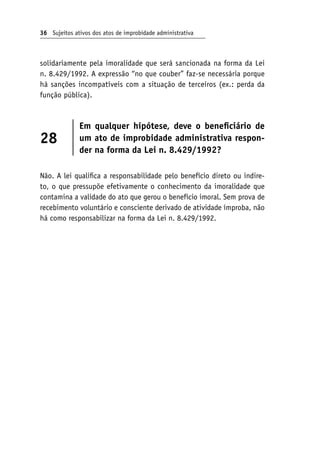 36 Sujeitos ativos dos atos de improbidade administrativa
solidariamente pela imoralidade que será sancionada na forma da Lei
n. 8.429/1992. A expressão “no que couber” faz-se necessária porque
há sanções incompatíveis com a situação de terceiros (ex.: perda da
função pública).
28
Em qualquer hipótese, deve o beneficiário de
um ato de improbidade administrativa respon-
der na forma da Lei n. 8.429/1992?
Não. A lei qualifica a responsabilidade pelo benefício direto ou indire-
to, o que pressupõe efetivamente o conhecimento da imoralidade que
contamina a validade do ato que gerou o benefício imoral. Sem prova de
recebimento voluntário e consciente derivado de atividade ímproba, não
há como responsabilizar na forma da Lei n. 8.429/1992.
 