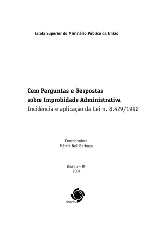 Escola Superior do Ministério Público da União
Coordenadora
Márcia Noll Barboza
Brasília – DF
2008
Cem Perguntas e Respostas
sobre Improbidade Administrativa
Incidência e aplicação da Lei n. 8.429/1992
 