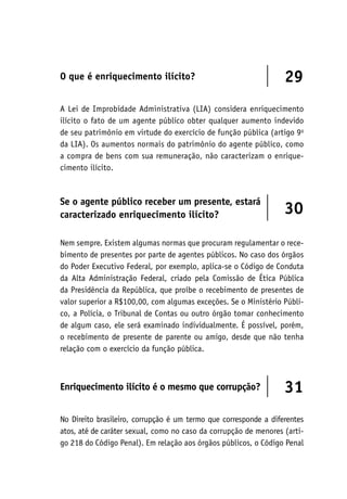 O que é enriquecimento ilícito? 29
A Lei de Improbidade Administrativa (LIA) considera enriquecimento
ilícito o fato de um agente público obter qualquer aumento indevido
de seu patrimônio em virtude do exercício de função pública (artigo 9o
da LIA). Os aumentos normais do patrimônio do agente público, como
a compra de bens com sua remuneração, não caracterizam o enrique-
cimento ilícito.
Se o agente público receber um presente, estará
caracterizado enriquecimento ilícito? 30
Nem sempre. Existem algumas normas que procuram regulamentar o rece-
bimento de presentes por parte de agentes públicos. No caso dos órgãos
do Poder Executivo Federal, por exemplo, aplica-se o Código de Conduta
da Alta Administração Federal, criado pela Comissão de Ética Pública
da Presidência da República, que proíbe o recebimento de presentes de
valor superior a R$100,00, com algumas exceções. Se o Ministério Públi-
co, a Polícia, o Tribunal de Contas ou outro órgão tomar conhecimento
de algum caso, ele será examinado individualmente. É possível, porém,
o recebimento de presente de parente ou amigo, desde que não tenha
relação com o exercício da função pública.
Enriquecimento ilícito é o mesmo que corrupção? 31
No Direito brasileiro, corrupção é um termo que corresponde a diferentes
atos, até de caráter sexual, como no caso da corrupção de menores (arti-
go 218 do Código Penal). Em relação aos órgãos públicos, o Código Penal
 