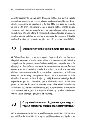 40 Improbidade administrativa por enriquecimento ilícito
considera corrupção passiva o ato do agente público que solicita, recebe
ou aceita a promessa de receber alguma vantagem indevida, em decor-
rência do exercício de suas funções (artigo 317, com pena de reclusão
de um a oito anos, mais multa). Caso o agente público receba alguma
vantagem indevida, sua conduta será, ao mesmo tempo, crime e ato de
improbidade administrativa. A depender das circunstâncias, se o agente
público apenas solicitar ou aceitar a promessa da vantagem indevida,
praticará o crime de corrupção passiva, mas não o ato de improbidade.
32 Enriquecimento ilícito é o mesmo que peculato?
O Código Penal trata o peculato como crime praticado por funcioná-
rio público contra a administração pública. Ele consiste em o funcionário
apropriar-se de qualquer bem móvel que esteja em seu poder em razão
do cargo ou desviá-lo em seu proveito ou no de outra pessoa. Também
ocorre o peculato quando o funcionário subtrai ou auxilia a subtração
do bem, mesmo que não tenha a posse dele, aproveitando a facilidade
oferecida por seu cargo. Em qualquer desses casos, a pena é de reclusão
de dois a doze anos, mais multa (artigo 312). Por estar no Código Penal,
o peculato é punido como crime, após o Ministério Público propor ação
penal. A conduta do peculato também caracteriza ato de improbidade
administrativa, de forma que o Ministério Público deverá ainda propor
ação baseada na LIA, para que o agente público seja punido também nos
termos dessa lei (veja a pergunta 38 adiante).
33
O pagamento de comissão, percentagem ou grati-
ficação caracteriza improbidade administrativa?
A LIA expressamente proíbe o recebimento de comissão, percentagem
ou gratificação pelo fato de o agente público praticar ato ligado à sua
 