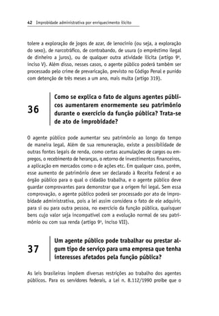 42 Improbidade administrativa por enriquecimento ilícito
tolere a exploração de jogos de azar, de lenocínio (ou seja, a exploração
do sexo), de narcotráfico, de contrabando, de usura (o empréstimo ilegal
de dinheiro a juros), ou de qualquer outra atividade ilícita (artigo 9o
,
inciso V). Além disso, nesses casos, o agente público poderá também ser
processado pelo crime de prevaricação, previsto no Código Penal e punido
com detenção de três meses a um ano, mais multa (artigo 319).
36
Como se explica o fato de alguns agentes públi-
cos aumentarem enormemente seu patrimônio
durante o exercício da função pública? Trata-se
de ato de improbidade?
O agente público pode aumentar seu patrimônio ao longo do tempo
de maneira legal. Além de sua remuneração, existe a possibilidade de
outras fontes legais de renda, como certas acumulações de cargos ou em-
pregos, o recebimento de heranças, o retorno de investimentos financeiros,
a aplicação em mercados como o de ações etc. Em qualquer caso, porém,
esse aumento de patrimônio deve ser declarado à Receita Federal e ao
órgão público para o qual o cidadão trabalha, e o agente público deve
guardar comprovantes para demonstrar que a origem foi legal. Sem essa
comprovação, o agente público poderá ser processado por ato de impro-
bidade administrativa, pois a lei assim considera o fato de ele adquirir,
para si ou para outra pessoa, no exercício da função pública, quaisquer
bens cujo valor seja incompatível com a evolução normal de seu patri-
mônio ou com sua renda (artigo 9o
, inciso VII).
37
Um agente público pode trabalhar ou prestar al-
gum tipo de serviço para uma empresa que tenha
interesses afetados pela função pública?
As leis brasileiras impõem diversas restrições ao trabalho dos agentes
públicos. Para os servidores federais, a Lei n. 8.112/1990 proíbe que o
 