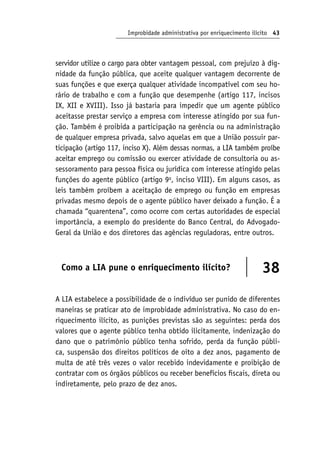 Improbidade administrativa por enriquecimento ilícito 43
servidor utilize o cargo para obter vantagem pessoal, com prejuízo à dig-
nidade da função pública, que aceite qualquer vantagem decorrente de
suas funções e que exerça qualquer atividade incompatível com seu ho-
rário de trabalho e com a função que desempenhe (artigo 117, incisos
IX, XII e XVIII). Isso já bastaria para impedir que um agente público
aceitasse prestar serviço a empresa com interesse atingido por sua fun-
ção. Também é proibida a participação na gerência ou na administração
de qualquer empresa privada, salvo aquelas em que a União possuir par-
ticipação (artigo 117, inciso X). Além dessas normas, a LIA também proíbe
aceitar emprego ou comissão ou exercer atividade de consultoria ou as-
sessoramento para pessoa física ou jurídica com interesse atingido pelas
funções do agente público (artigo 9o
, inciso VIII). Em alguns casos, as
leis também proíbem a aceitação de emprego ou função em empresas
privadas mesmo depois de o agente público haver deixado a função. É a
chamada “quarentena”, como ocorre com certas autoridades de especial
importância, a exemplo do presidente do Banco Central, do Advogado-
Geral da União e dos diretores das agências reguladoras, entre outros.
Como a LIA pune o enriquecimento ilícito? 38
A LIA estabelece a possibilidade de o indivíduo ser punido de diferentes
maneiras se praticar ato de improbidade administrativa. No caso do en-
riquecimento ilícito, as punições previstas são as seguintes: perda dos
valores que o agente público tenha obtido ilicitamente, indenização do
dano que o patrimônio público tenha sofrido, perda da função públi-
ca, suspensão dos direitos políticos de oito a dez anos, pagamento de
multa de até três vezes o valor recebido indevidamente e proibição de
contratar com os órgãos públicos ou receber benefícios fiscais, direta ou
indiretamente, pelo prazo de dez anos.
 