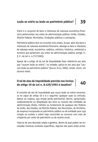 Lesão ao erário ou lesão ao patrimônio público? 39
Erário é o conjunto de bens e interesses de natureza econômico-finan-
ceira pertencentes aos entes da administração pública: União, Estados,
Distrito Federal, Municípios, fundações públicas e autarquias.
Patrimônio público tem um conceito mais amplo, já que, além dos bens e
interesses de natureza econômico-financeira, abrange os bens e interesses
de natureza moral, econômica, estética, artística, histórica, ambiental e
turística que pertencem aos entes da administração pública (artigo 1o
,
§ 1o
, da Lei n. 4.717/1965).
Apesar de o artigo 10 da Lei de Improbidade fazer referência aos atos
que “causam lesão ao erário”, na verdade, aplica-se aos atos que “cau-
sam lesão ao patrimônio público” (Garcia; Alves, 2002), tendo, assim, um
alcance maior.
O rol de atos de improbidade previsto nos incisos
do artigo 10 da Lei n. 8.429/1992 é taxativo? 40
O conceito de ato de improbidade que causa lesão ao erário encontra-
se no caput do artigo 10 e é o seguinte: qualquer ação ou omissão,
dolosa ou culposa, que enseje perda patrimonial, desvio, apropriação,
malbaratamento ou dilapidação dos bens ou haveres das entidades da
administração direta, indireta ou fundacional de qualquer dos Poderes
da União, dos Estados, do Distrito Federal, dos Municípios, de Território,
de empresa incorporada ao patrimônio público ou de entidade para cuja
criação ou custeio o erário haja concorrido ou concorra com mais de
cinqüenta por cento do patrimônio ou da receita anual.
Trata-se de uma descrição ampla e genérica, dentro da qual podem ser en-
caixadas inúmeras condutas específicas, algumas das quais estão arrola-
 