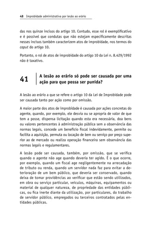 48 Improbidade administrativa por lesão ao erário
das nos quinze incisos do artigo 10. Contudo, esse rol é exemplificativo
e é possível que condutas que não estejam especificamente descritas
nesses incisos também caracterizem atos de improbidade, nos termos do
caput do artigo 10.
Portanto, o rol de atos de improbidade do artigo 10 da Lei n. 8.429/1992
não é taxativo.
41
A lesão ao erário só pode ser causada por uma
ação para que possa ser punida?
A lesão ao erário a que se refere o artigo 10 da Lei de Improbidade pode
ser causada tanto por ação como por omissão.
A maior parte dos atos de improbidade é causada por ações concretas do
agente, quando, por exemplo, ele desvia ou se apropria de valor de que
tem a posse, dispensa licitação quando esta era necessária, doa bens
ou valores pertencentes à administração pública sem a observância das
normas legais, concede um benefício fiscal indevidamente, permite ou
facilita a aquisição, permuta ou locação de bem ou serviço por preço supe-
rior ao de mercado ou realiza operação financeira sem observância das
normas legais e regulamentares.
A lesão pode ser causada, também, por omissão, que se verifica
quando o agente não age quando deveria ter agido. É o que ocorre,
por exemplo, quando um fiscal age negligentemente na arrecadação
de tributo ou renda, quando um servidor nada faz para evitar a de-
terioração de um bem público, que deveria ser conservado, quando
deixa de tomar providências ao verificar que estão sendo utilizados,
em obra ou serviço particular, veículos, máquinas, equipamentos ou
material de qualquer natureza, de propriedade das entidades públi-
cas, ou fica inerte diante da utilização, por particulares, do trabalho
de servidor público, empregados ou terceiros contratados pelas en-
tidades públicas.
 