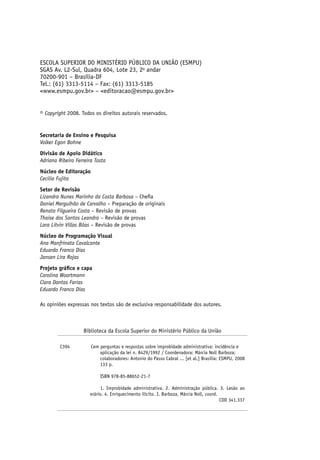 ESCOLA SUPERIOR DO MINISTÉRIO PÚBLICO DA UNIÃO (ESMPU)
SGAS Av. L2-Sul, Quadra 604, Lote 23, 2o
andar
70200-901 – Brasília-DF
Tel.: (61) 3313-5114 – Fax: (61) 3313-5185
<www.esmpu.gov.br> – <editoracao@esmpu.gov.br>
© Copyright 2008. Todos os direitos autorais reservados.
Secretaria de Ensino e Pesquisa
Volker Egon Bohne
Divisão de Apoio Didático
Adriana Ribeiro Ferreira Tosta
Núcleo de Editoração
Cecilia Fujita
Setor de Revisão
Lizandra Nunes Marinho da Costa Barbosa – Chefia
Daniel Mergulhão de Carvalho – Preparação de originais
Renata Filgueira Costa – Revisão de provas
Thaise dos Santos Leandro – Revisão de provas
Lara Litvin Villas Bôas – Revisão de provas
Núcleo de Programação Visual
Ana Manfrinato Cavalcante
Eduardo Franco Dias
Jansen Lira Rojas
Projeto gráfico e capa
Carolina Woortmann
Clara Dantas Farias
Eduardo Franco Dias
As opiniões expressas nos textos são de exclusiva responsabilidade dos autores.
Biblioteca da Escola Superior do Ministério Público da União
C394	 Cem perguntas e respostas sobre improbidade administrativa: incidência e
aplicação da lei n. 8429/1992 / Coordenadora: Márcia Noll Barboza;
colaboradores: Antonio do Passo Cabral ... [et al.] Brasília: ESMPU, 2008
133 p.
ISBN 978-85-88652-21-7
1. Improbidade administrativa. 2. Administração pública. 3. Lesão ao
erário. 4. Enriquecimento ilícito. I. Barboza, Márcia Noll, coord.
CDD 341.337
 