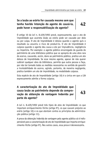 Improbidade administrativa por lesão ao erário 49
Se a lesão ao erário for causada mesmo sem que
tenha havido intenção do agente de causá-la,
pode haver a responsabilização do agente?
42
O artigo 10 da Lei n. 8.429/1992 prevê, expressamente, que o ato de
improbidade que acarreta lesão ao erário pode ser causado por dolo
ou por culpa. O ato de improbidade é doloso quando o agente quis o
resultado ou assumiu o risco de produzi-lo. O ato de improbidade é
culposo quando o agente deu causa a ele por imprudência, negligência
ou imperícia. Por exemplo: o agente público encarregado da guarda do
patrimônio de uma biblioteca pública que se apropria de uma obra rara
do acervo, causando, assim, dano ao patrimônio público, pratica um ato
doloso de improbidade. Se esse mesmo agente, apesar de não querer
subtrair qualquer obra da biblioteca, permite que outra pessoa o faça,
por não ter tomado todas as medidas necessárias no sentido de garantir
a inviolabilidade do acervo, agindo, portanto, de maneira negligente,
pratica também um ato de improbidade, na modalidade culposa.
Esta espécie de ato de improbidade (artigo 10) é a única em que a LIA
expressamente admite a forma culposa.
A caracterização do ato de improbidade que
causa lesão ao patrimônio depende da compro-
vação de obtenção de vantagem indevida por
parte do agente?
43
A Lei n. 8.429/1992 prevê três tipos de atos de improbidade: os que
importam enriquecimento ilícito (artigo 9o
), os que causam prejuízo ao
erário (artigo 10) e os que atentam contra os princípios da administra-
ção pública (artigo 11).
A prova da obtenção indevida de vantagem pelo agente público só é indis-
pensável para a caracterização de ato de improbidade que importa enrique-
cimento ilícito (artigo 9o
). Nos outros casos, essa prova é desnecessária.
 
