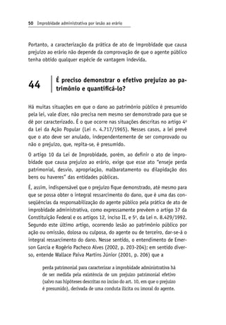 50 Improbidade administrativa por lesão ao erário
Portanto, a caracterização da prática de ato de improbidade que causa
prejuízo ao erário não depende da comprovação de que o agente público
tenha obtido qualquer espécie de vantagem indevida.
44
É preciso demonstrar o efetivo prejuízo ao pa-
trimônio e quantificá-lo?
Há muitas situações em que o dano ao patrimônio público é presumido
pela lei, vale dizer, não precisa nem mesmo ser demonstrado para que se
dê por caracterizado. É o que ocorre nas situações descritas no artigo 4o
da Lei da Ação Popular (Lei n. 4.717/1965). Nesses casos, a lei prevê
que o ato deve ser anulado, independentemente de ser comprovado ou
não o prejuízo, que, repita-se, é presumido.
O artigo 10 da Lei de Improbidade, porém, ao definir o ato de impro-
bidade que causa prejuízo ao erário, exige que esse ato “enseje perda
patrimonial, desvio, apropriação, malbaratamento ou dilapidação dos
bens ou haveres” das entidades públicas.
É, assim, indispensável que o prejuízo fique demonstrado, até mesmo para
que se possa obter o integral ressarcimento do dano, que é uma das con-
seqüências da responsabilização do agente público pela prática de ato de
improbidade administrativa, como expressamente prevêem o artigo 37 da
Constituição Federal e os artigos 12, inciso II, e 5o
, da Lei n. 8.429/1992.
Segundo este último artigo, ocorrendo lesão ao patrimônio público por
ação ou omissão, dolosa ou culposa, do agente ou de terceiro, dar-se‑á o
integral ressarcimento do dano. Nesse sentido, o entendimento de Emer-
son Garcia e Rogério Pacheco Alves (2002, p. 203-204); em sentido diver-
so, entende Wallace Paiva Martins Júnior (2001, p. 206) que a
perda patrimonial para caracterizar a improbidade administrativa há
de ser medida pela existência de um prejuízo patrimonial efetivo
(salvo nas hipóteses descritas no inciso do art. 10, em que o prejuízo
é presumido), derivada de uma conduta ilícita ou imoral do agente.
 