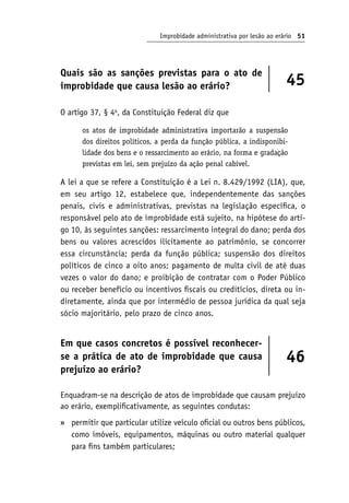 Improbidade administrativa por lesão ao erário 51
Quais são as sanções previstas para o ato de
improbidade que causa lesão ao erário? 45
O artigo 37, § 4o
, da Constituição Federal diz que
os atos de improbidade administrativa importarão a suspensão
dos direitos políticos, a perda da função pública, a indisponibi-
lidade dos bens e o ressarcimento ao erário, na forma e gradação
previstas em lei, sem prejuízo da ação penal cabível.
A lei a que se refere a Constituição é a Lei n. 8.429/1992 (LIA), que,
em seu artigo 12, estabelece que, independentemente das sanções
penais, civis e administrativas, previstas na legislação específica, o
responsável pelo ato de improbidade está sujeito, na hipótese do arti-
go 10, às seguintes sanções: ressarcimento integral do dano; perda dos
bens ou valores acrescidos ilicitamente ao patrimônio, se concorrer
essa circunstância; perda da função pública; suspensão dos direitos
políticos de cinco a oito anos; pagamento de multa civil de até duas
vezes o valor do dano; e proibição de contratar com o Poder Público
ou receber benefício ou incentivos fiscais ou creditícios, direta ou in-
diretamente, ainda que por intermédio de pessoa jurídica da qual seja
sócio majoritário, pelo prazo de cinco anos.
Em que casos concretos é possível reconhecer-
se a prática de ato de improbidade que causa
prejuízo ao erário?
46
Enquadram-se na descrição de atos de improbidade que causam prejuízo
ao erário, exemplificativamente, as seguintes condutas:
permitir que particular utilize veículo oficial ou outros bens públicos,
como imóveis, equipamentos, máquinas ou outro material qualquer
para fins também particulares;
»
 