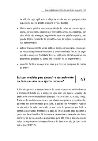 Improbidade administrativa por lesão ao erário 53
de cálculo, seja aplicando a alíquota errada, ou por qualquer outro
expediente que se preste a reduzir o valor devido;
liberar verba pública sem a observância de todas as normas legais,
como, por exemplo, pagando por mercadoria ainda não recebida, por
obra ainda não entregue, pagando despesa sem prévio empenho, pa-
gando débito constante de precatório fora da ordem cronológica de
sua apresentação;
aplicar irregularmente verba pública, como, por exemplo, empregan-
do recursos legalmente vinculados a um determinado fim, na lei orça-
mentária anual, em finalidade diversa, utilizando dinheiro público em
programas, projetos ou obras não incluídos na lei orçamentária;
permitir, facilitar ou concorrer para que terceiro enriqueça às custas
do erário.
Existem medidas para garantir o ressarcimento
do dano causado pelo agente ímprobo? 47
A fim de garantir o ressarcimento do dano, é possível determinar-se
a indisponibilidade ou o seqüestro dos bens do agente acusado da
prática de ato de improbidade (artigos 7o
e 16 da Lei n. 8.429/1992).
Trata-se de medidas cautelares, que visam assegurar o ressarcimento,
podendo ser determinadas pelo juiz, a pedido do Ministério Público
ou do autor da ação, no início ou no curso do processo. Ao final, a
sentença que julgar procedente a ação de improbidade pode decretar a
perda dos bens havidos ilicitamente e determinar a reversão dos bens
em favor da pessoa jurídica prejudicada pelo ato e/ou o pagamento do
valor correspondente ao ressarcimento do dano causado (artigo 18 da
Lei n. 8.429/1992).
»
»
»
 