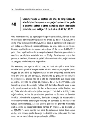 54 Improbidade administrativa por lesão ao erário
48
Caracterizada a prática de ato de improbidade
administrativaquecausaprejuízoaoerário,pode
o agente sofrer outras sanções além daquelas
previstas no artigo 12 da Lei n. 8.429/1992?
Uma mesma conduta do agente público pode caracterizar, além de ato de
improbidade administrativa previsto no artigo 10 da Lei n. 8.429/1992,
crime e/ou ilícito administrativo. Nesse caso, o agente deverá responder
em todas as esferas de responsabilidade, ou seja, pelo ato de impro-
bidade, sujeitando-se às sanções do artigo 12 da Lei n. 8.429/1992,
pelo crime, sujeitando-se às penas privativas de liberdade, pecuniária ou
restritiva de direitos, estabelecidas no Código Penal ou em outras leis
penais, e também, finalmente, pelo ilícito administrativo, sujeitando-se
às sanções administrativas respectivas.
Por exemplo, um agente público que, ao invés de aplicar uma deter-
minada verba pública integralmente em sua destinação própria (cons-
trução de uma obra ou implementação de um programa), desvia parte
dela em favor de um particular, empreiteiro ou prestador de serviço,
beneficiando-o, pratica não só o ato de improbidade que causa lesão
ao erário, previsto no artigo 10, inciso I, da Lei n. 8.429/1992, como
também o crime de peculato (artigo 312 do Código Penal), para o qual
a lei prevê pena de reclusão, de dois a doze anos e multa. Pratica, ain-
da, falta administrativa disciplinar (artigo 117 da Lei n. 8.112/1990),
sujeitando-se, assim, às penalidades previstas no Estatuto do Servidor
Público (advertência, suspensão, demissão, cassação de aposentadoria
ou disponibilidade, destituição de cargo em comissão ou destituição de
função comissionada). Se esse agente público for prefeito municipal,
pratica crime de responsabilidade (artigo 1o
, inciso I, do Decreto-Lei
n. 201/1967), que é punido com pena de reclusão de dois a doze anos e
multa, bem como a perda do cargo e a inabilitação, pelo prazo de cinco
anos, para o exercício de cargo ou função pública.
 