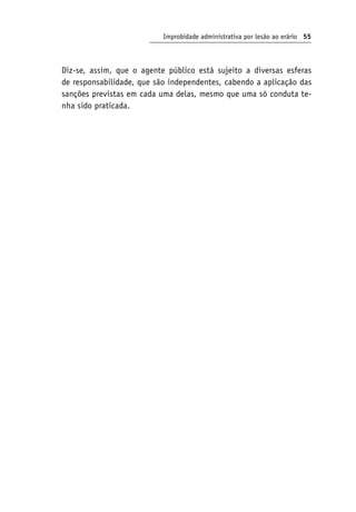 Improbidade administrativa por lesão ao erário 55
Diz-se, assim, que o agente público está sujeito a diversas esferas
de responsabilidade, que são independentes, cabendo a aplicação das
sanções previstas em cada uma delas, mesmo que uma só conduta te-
nha sido praticada.
 