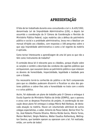 APRESENTAÇÃO
O fato de ter trabalhado durante anos consultando a Lei n. 8.429/1992,
denominada Lei de Improbidade Administrativa (LIA), e depois ter
assumido a coordenação da 5a
Câmara de Coordenação e Revisão do
Ministério Público Federal, cujas matérias são a defesa do patrimônio
público e social e a probidade administrativa, levou-me a idealizar um
manual dirigido aos cidadãos, com respostas a 100 perguntas sobre o
que seja improbidade administrativa e como a lei regente da matéria
é aplicada.
Como tornar interessante a aprendizagem de uma lei para os que não a
têm como instrumento de trabalho?
O conteúdo dessa lei é relevante para os cidadãos, porque dispõe sobre
as sanções e contém a descrição das condutas dos agentes públicos que
enriqueceram, que causaram danos ao patrimônio público e que violaram
os deveres de honestidade, imparcialidade, legalidade e lealdade para
com o Estado.
Era necessário torná-la conhecida do público e de fácil compreensão
para que os cidadãos pudessem discernir e fiscalizar os atos dos ges-
tores públicos e cobrar-lhes zelo e honestidade no trato com o erário
e a coisa pública.
Assim, foi elaborado um plano de trabalho pela 5a
Câmara e entregue à
Escola Superior do Ministério Público da União (Esmpu), que o aprovou
e arcou com as despesas financeiras do projeto. A coordenação da exe-
cução desse plano foi entregue à colega Márcia Noll Barboza, de desta-
cada atuação na matéria. Houve um voluntariado admirável de outros
colegas especialistas, a saber, Antonio do Passo Cabral, Denise Vinci Tu-
lio, José Roberto Pimenta Oliveira, Mônica Nicida Garcia, Márcio Torres,
Marlon Weichert, Sérgio Medeiros, Walter Claudius Rothenburg, Welling-
ton Saraiva, que também operam ou operaram com a lei. Foi realizado,
então, um sonho de todos!
 
